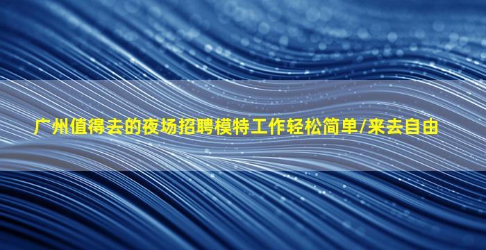 广州值得去的夜场招聘模特工作轻松简单/来去自由